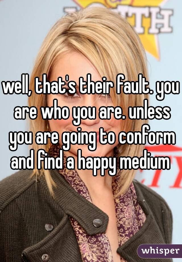 well, that's their fault. you are who you are. unless you are going to conform and find a happy medium 