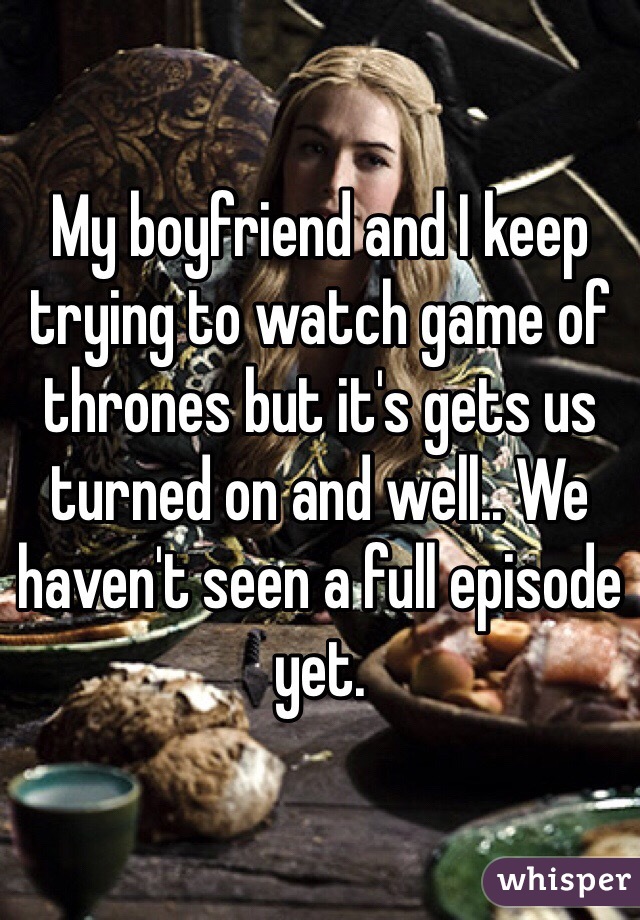 My boyfriend and I keep trying to watch game of thrones but it's gets us turned on and well.. We haven't seen a full episode yet.
