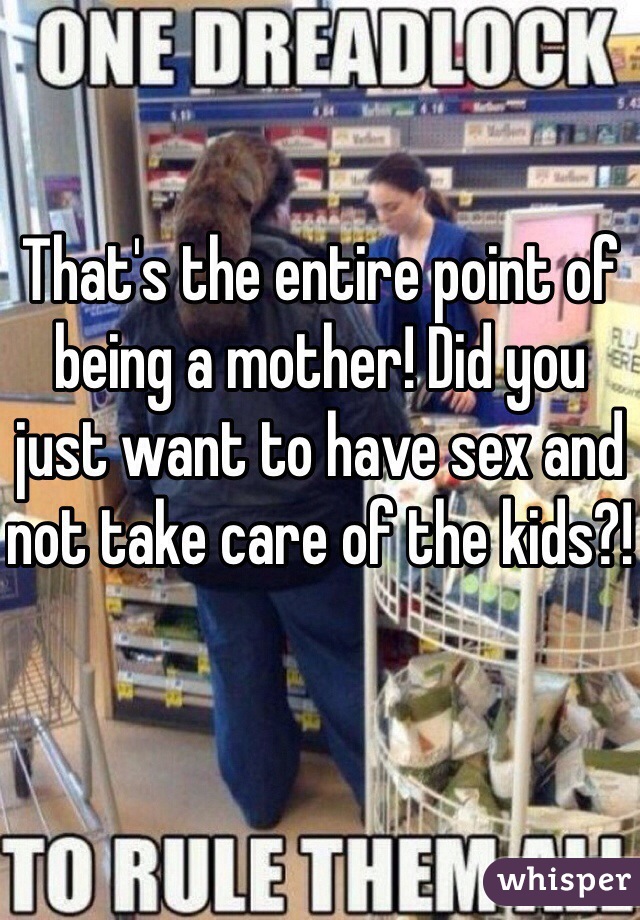 That's the entire point of being a mother! Did you just want to have sex and not take care of the kids?!