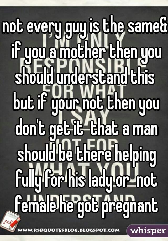 not every guy is the same& if you a mother then you should understand this  but if your not then you don't get it  that a man should be there helping fully for his lady or  not female he got pregnant