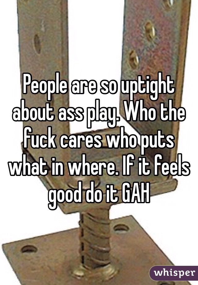 People are so uptight about ass play. Who the fuck cares who puts what in where. If it feels good do it GAH 