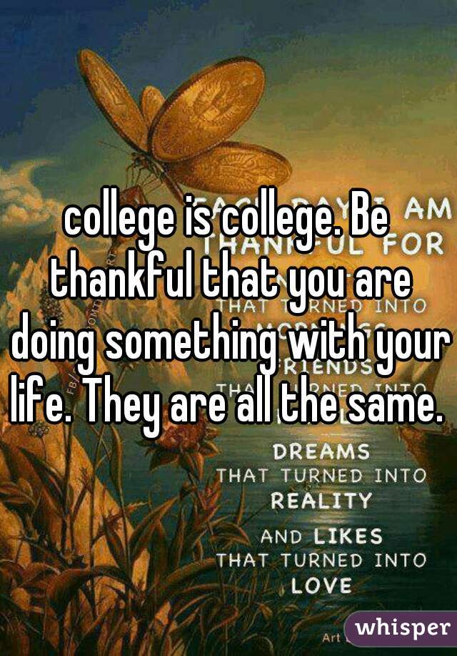 college is college. Be thankful that you are doing something with your life. They are all the same. 