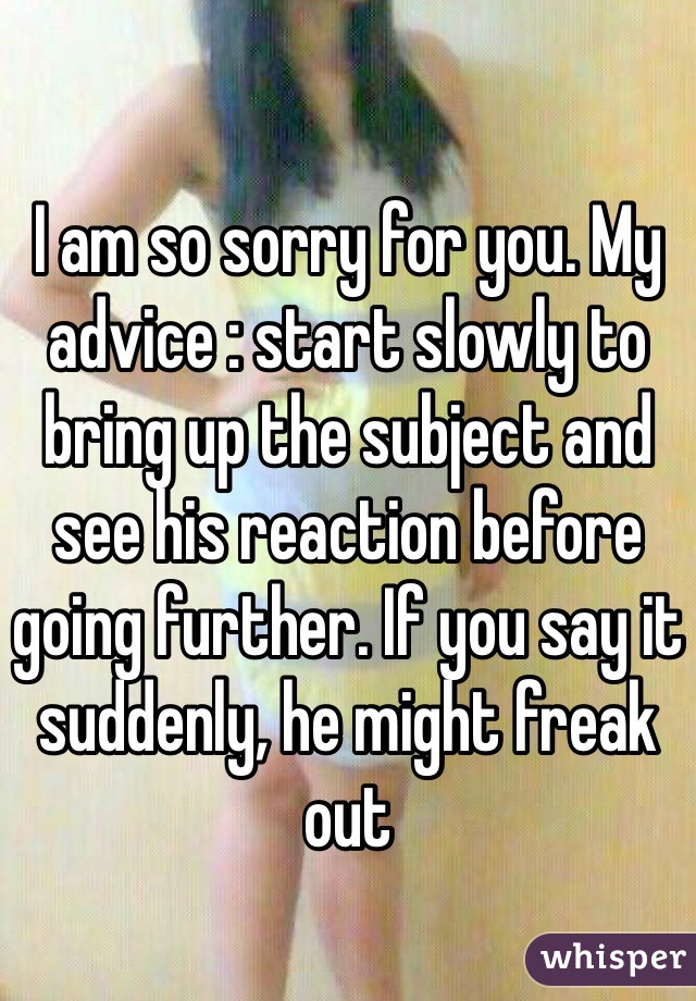 I am so sorry for you. My advice : start slowly to bring up the subject and see his reaction before going further. If you say it suddenly, he might freak out