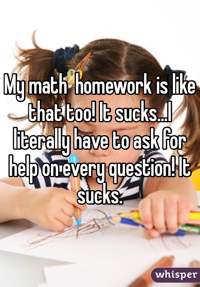 My math  homework is like that too! It sucks...I literally have to ask for help on every question! It sucks.