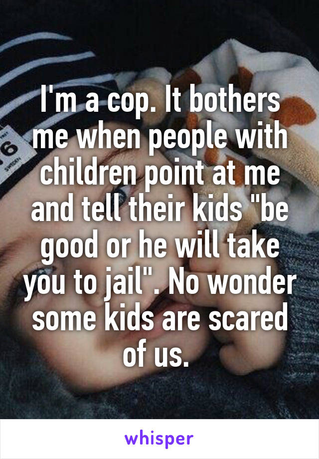 I'm a cop. It bothers me when people with children point at me and tell their kids "be good or he will take you to jail". No wonder some kids are scared of us. 