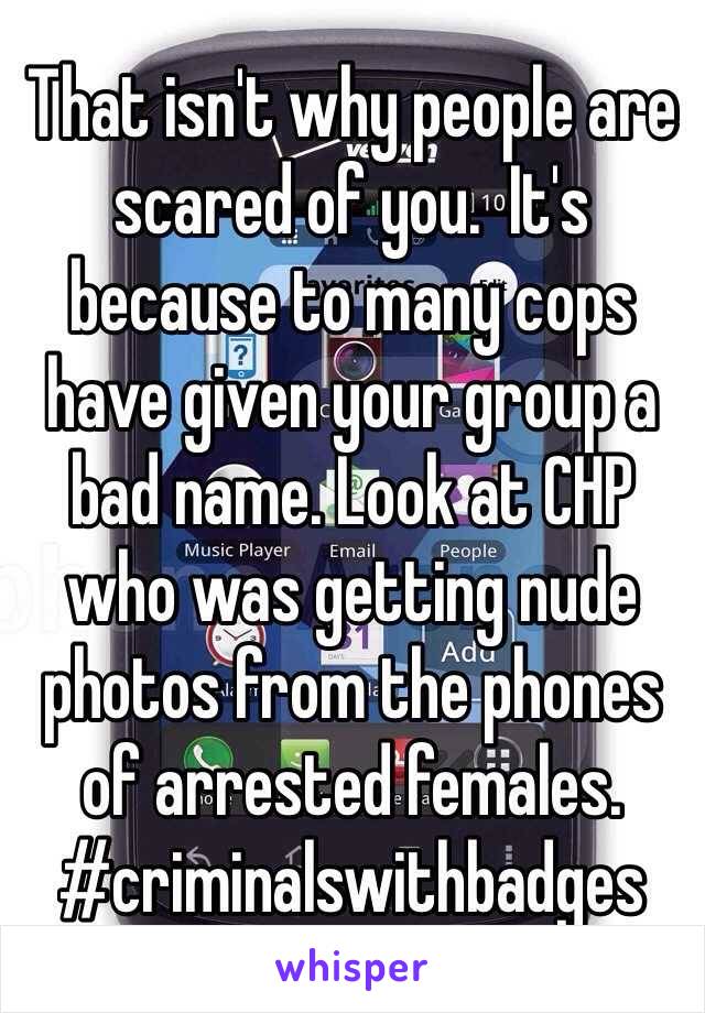 That isn't why people are scared of you.  It's because to many cops have given your group a bad name. Look at CHP who was getting nude photos from the phones of arrested females. #criminalswithbadges