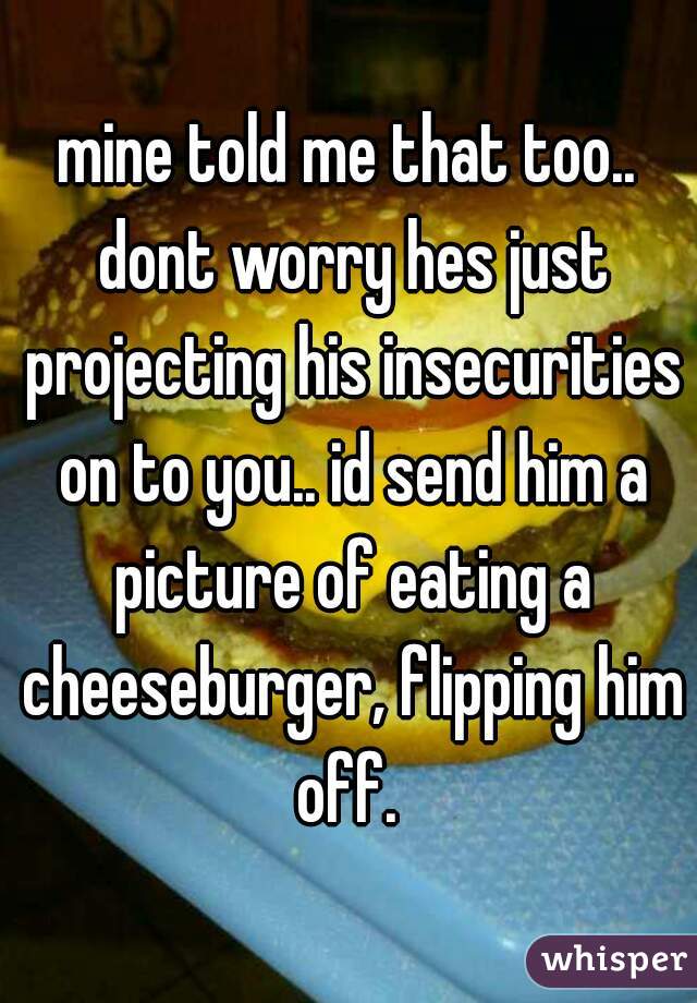 mine told me that too.. dont worry hes just projecting his insecurities on to you.. id send him a picture of eating a cheeseburger, flipping him off. 