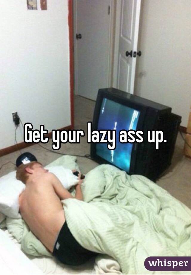 Get your lazy ass up.