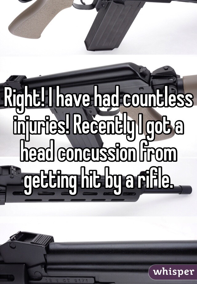 Right! I have had countless injuries! Recently I got a head concussion from getting hit by a rifle. 