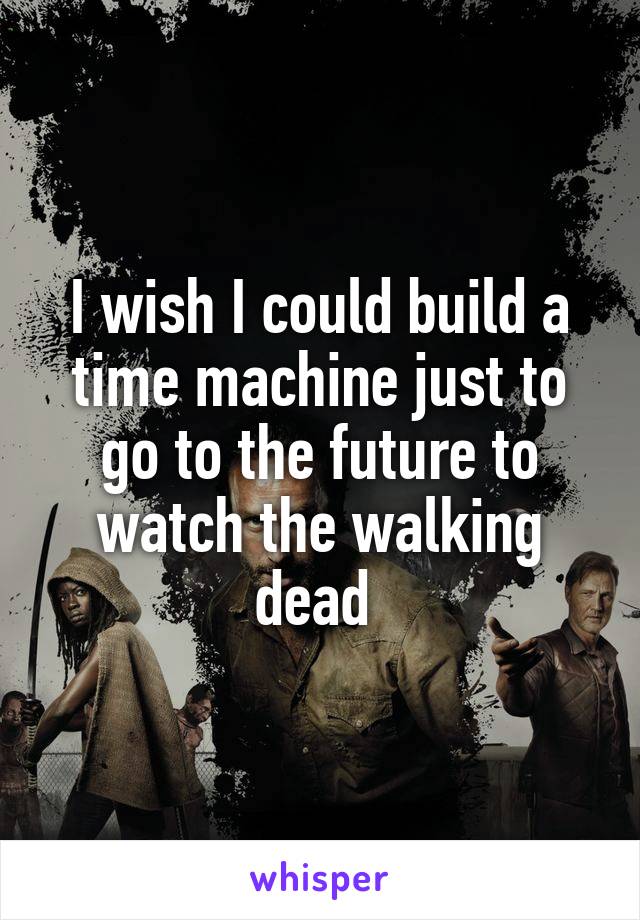 I wish I could build a time machine just to go to the future to watch the walking dead 