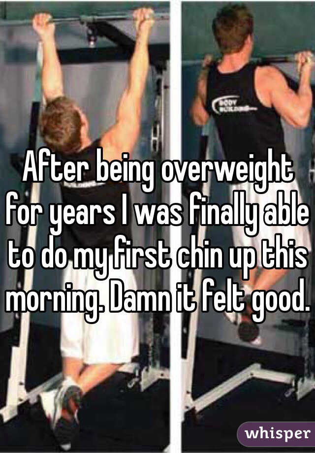 After being overweight for years I was finally able to do my first chin up this morning. Damn it felt good.