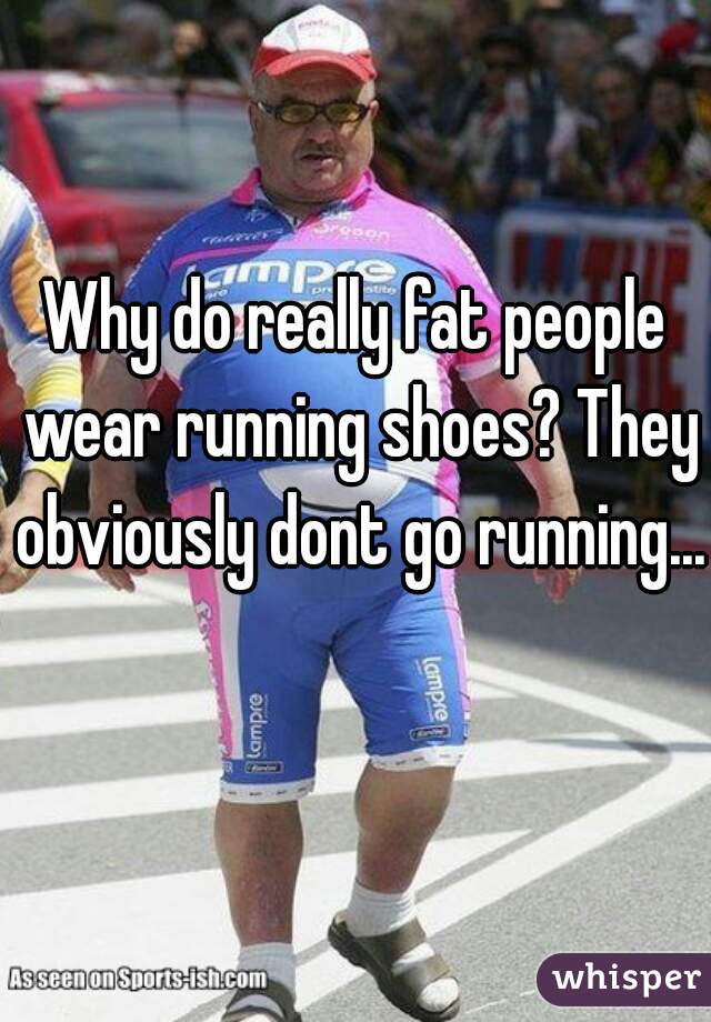 Why do really fat people wear running shoes? They obviously dont go running... 