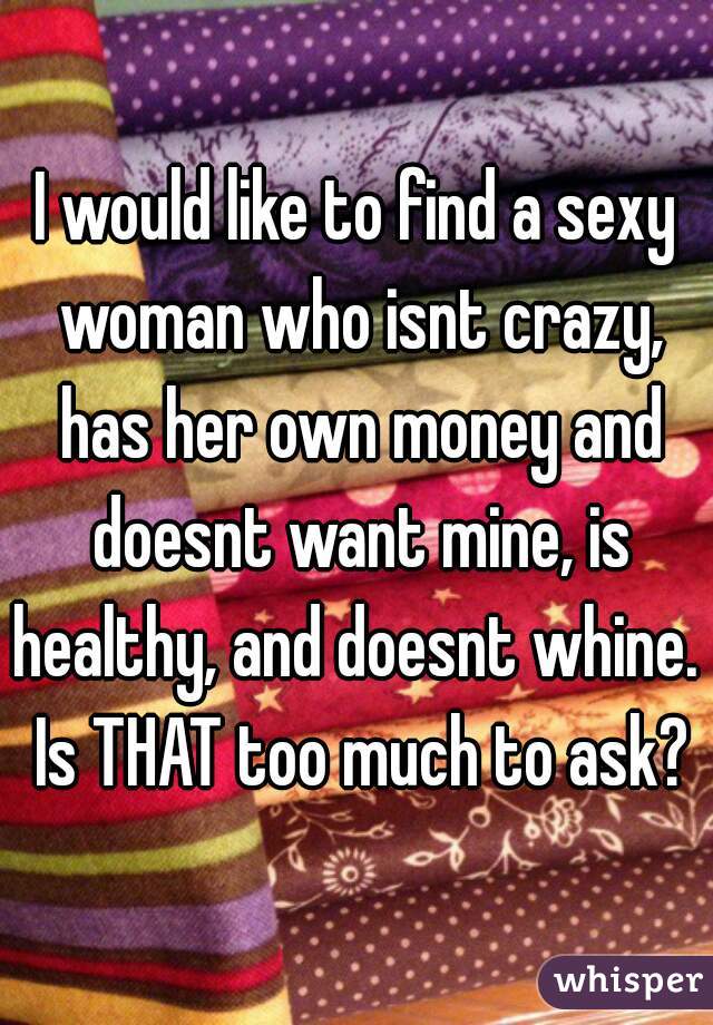 I would like to find a sexy woman who isnt crazy, has her own money and doesnt want mine, is healthy, and doesnt whine.  Is THAT too much to ask?