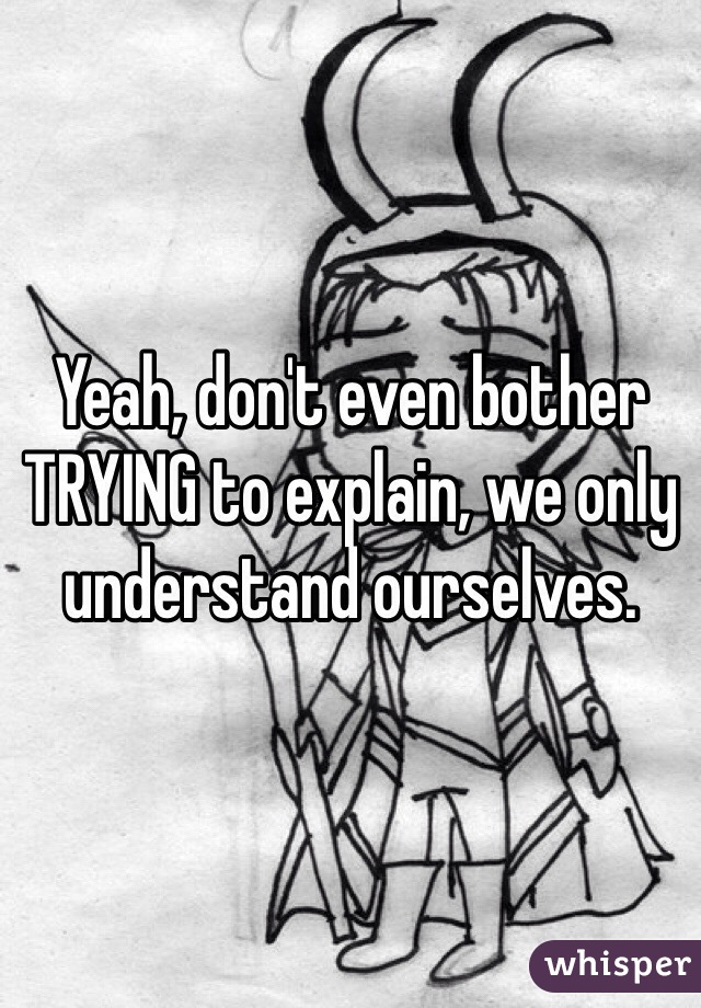 Yeah, don't even bother TRYING to explain, we only understand ourselves.