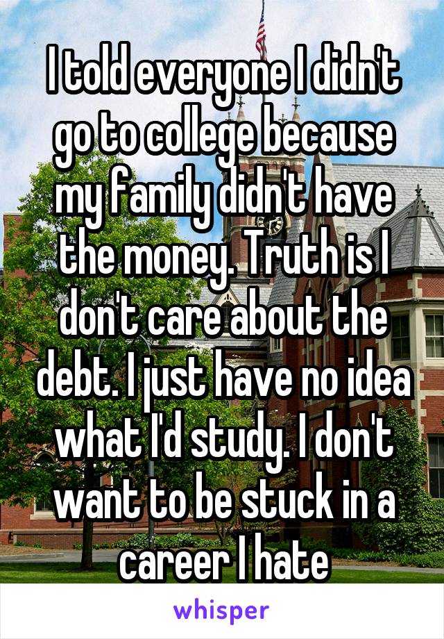 I told everyone I didn't go to college because my family didn't have the money. Truth is I don't care about the debt. I just have no idea what I'd study. I don't want to be stuck in a career I hate