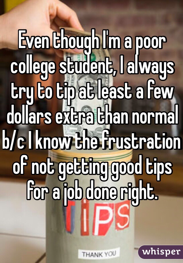 Even though I'm a poor college student, I always try to tip at least a few dollars extra than normal b/c I know the frustration of not getting good tips for a job done right. 