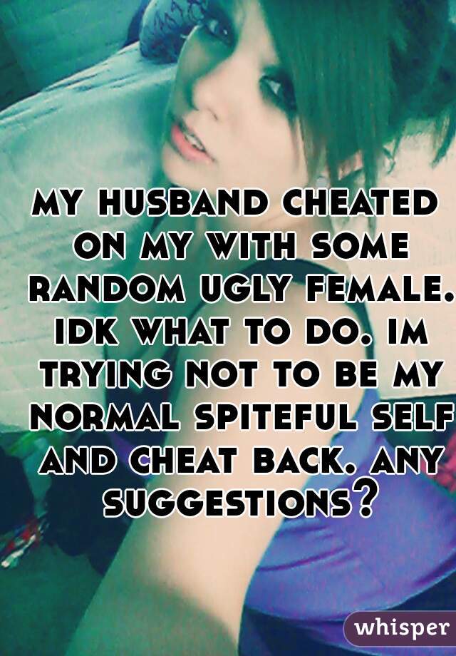 my husband cheated on my with some random ugly female. idk what to do. im trying not to be my normal spiteful self and cheat back. any suggestions?