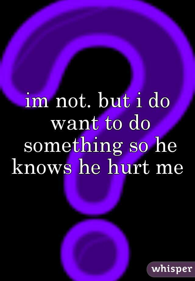 im not. but i do want to do something so he knows he hurt me 