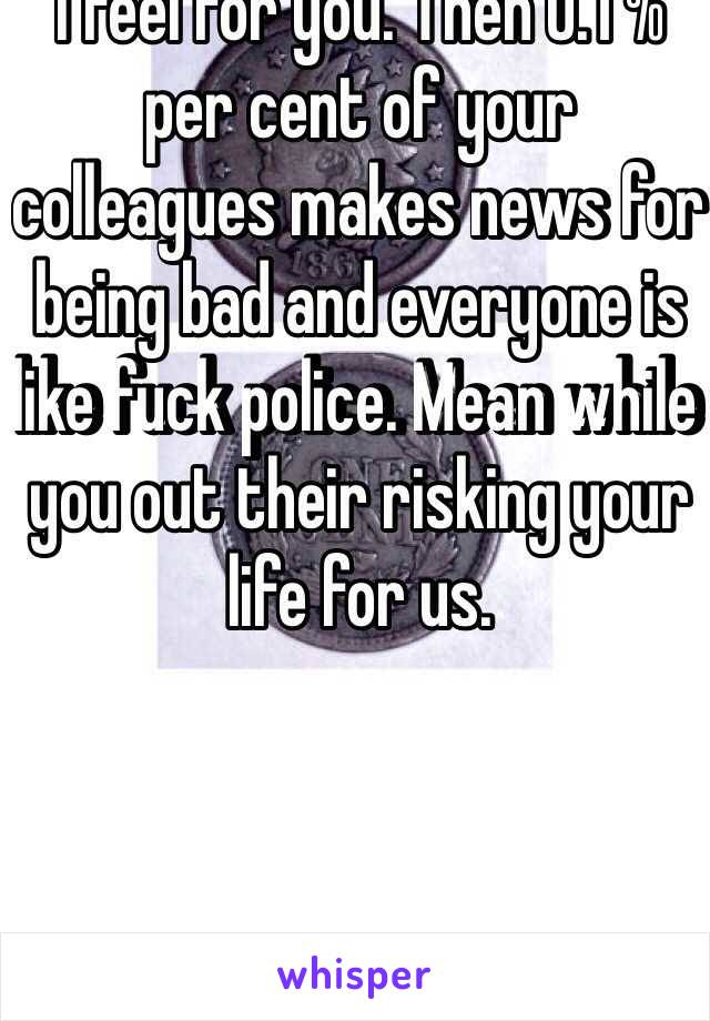 I feel for you. Then 0.1 % per cent of your colleagues makes news for being bad and everyone is like fuck police. Mean while you out their risking your life for us. 