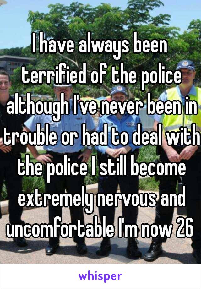 I have always been terrified of the police although I've never been in trouble or had to deal with the police I still become extremely nervous and uncomfortable I'm now 26 