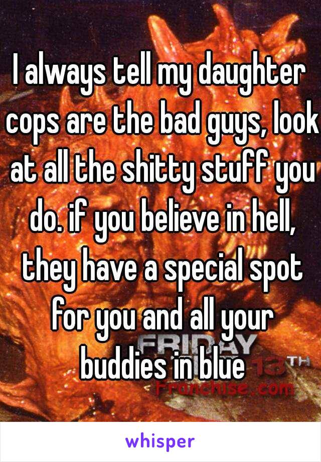 I always tell my daughter cops are the bad guys, look at all the shitty stuff you do. if you believe in hell, they have a special spot for you and all your buddies in blue