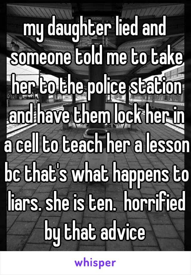 my daughter lied and someone told me to take her to the police station and have them lock her in a cell to teach her a lesson bc that's what happens to liars. she is ten.  horrified by that advice 