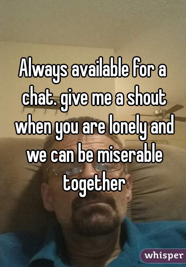Always available for a chat. give me a shout when you are lonely and we can be miserable together