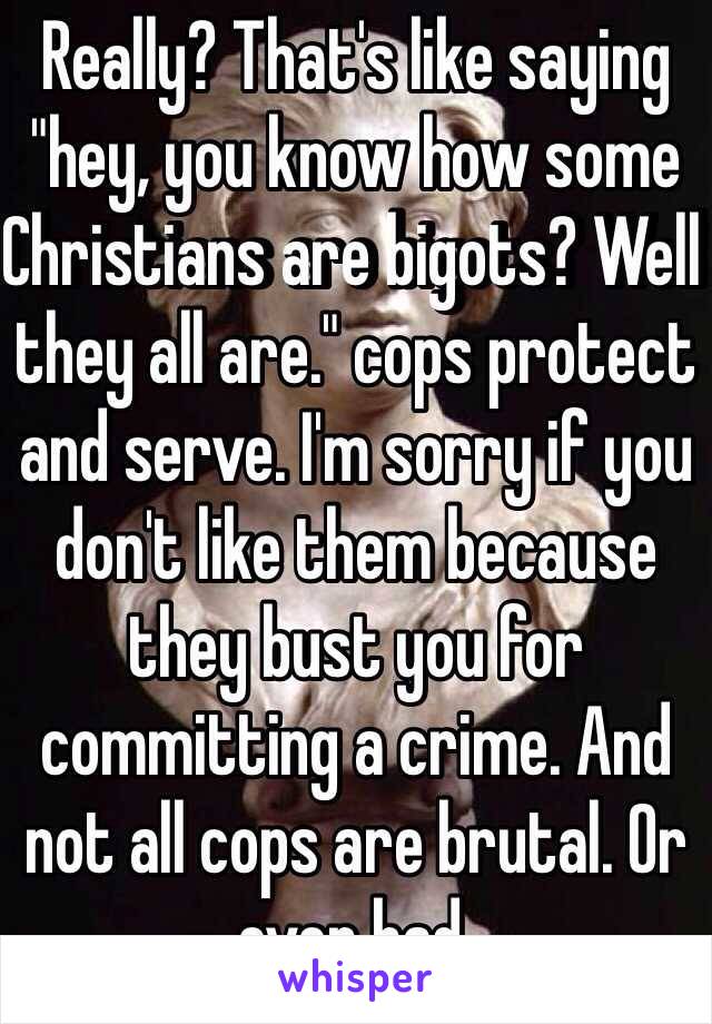 Really? That's like saying "hey, you know how some Christians are bigots? Well they all are." cops protect and serve. I'm sorry if you don't like them because they bust you for committing a crime. And not all cops are brutal. Or even bad. 