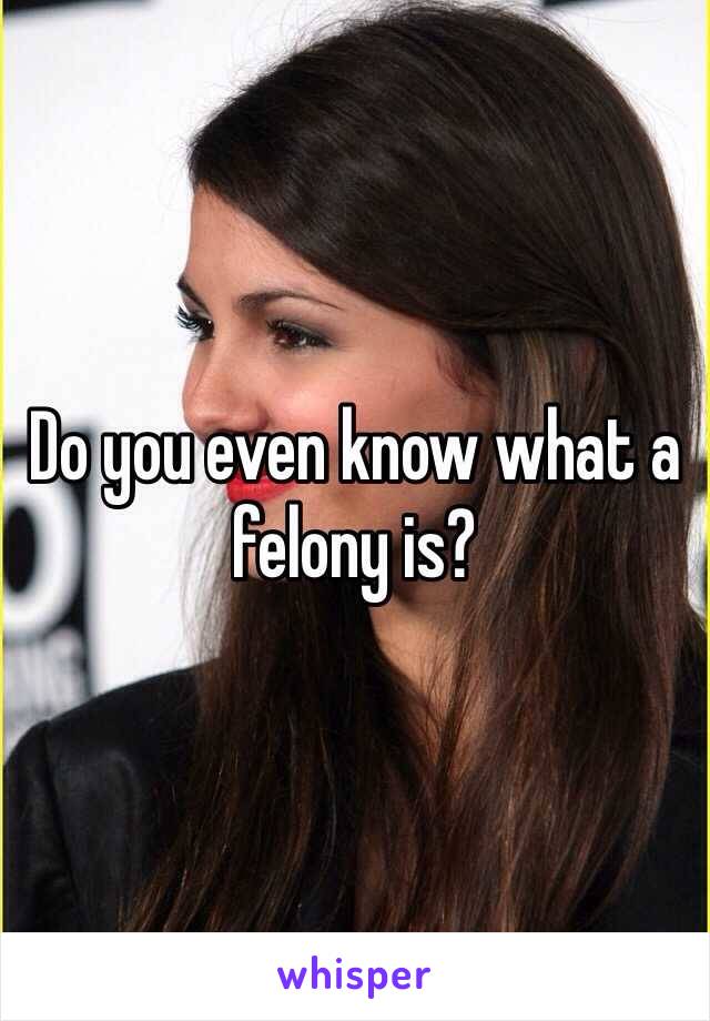 Do you even know what a felony is?