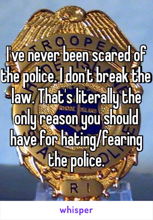 I've never been scared of the police. I don't break the law. That's literally the only reason you should have for hating/fearing the police. 