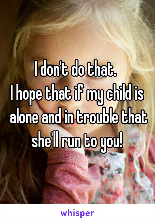 I don't do that. 
I hope that if my child is alone and in trouble that she'll run to you! 