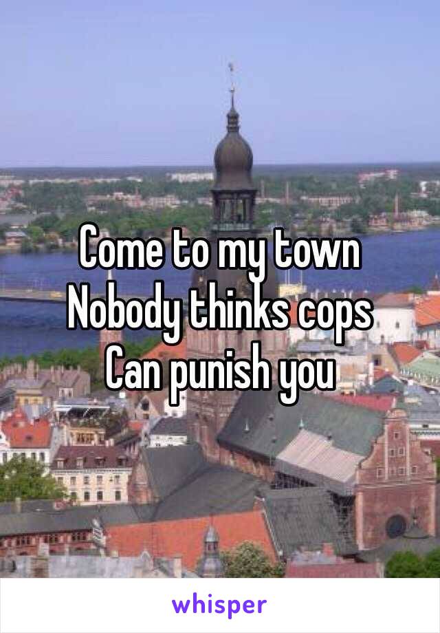 Come to my town 
Nobody thinks cops 
Can punish you