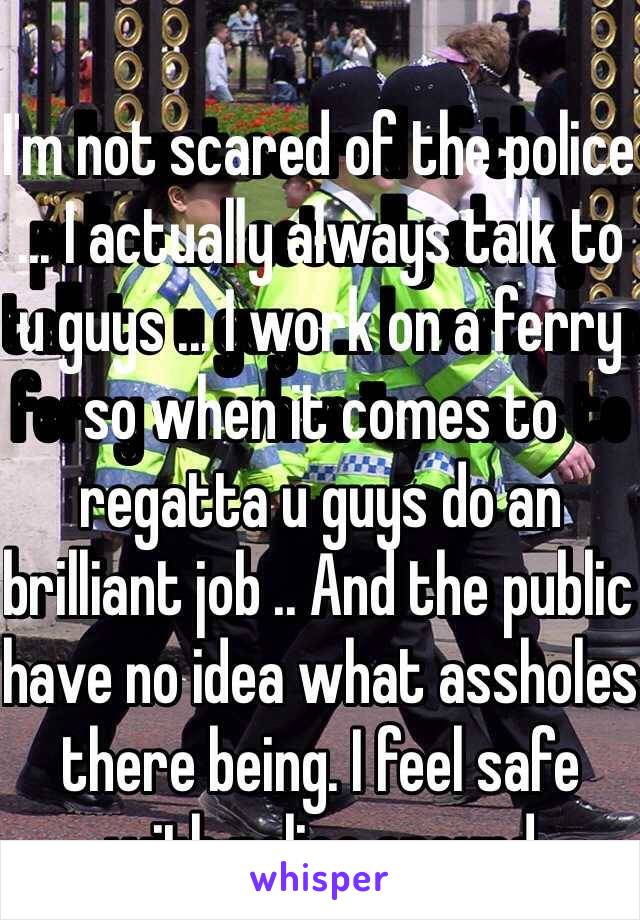 I'm not scared of the police ... I actually always talk to u guys ... I work on a ferry so when it comes to regatta u guys do an brilliant job .. And the public have no idea what assholes there being. I feel safe with police around  