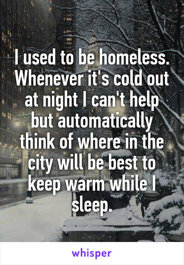 I used to be homeless. Whenever it's cold out at night I can't help but automatically think of where in the city will be best to keep warm while I sleep.
