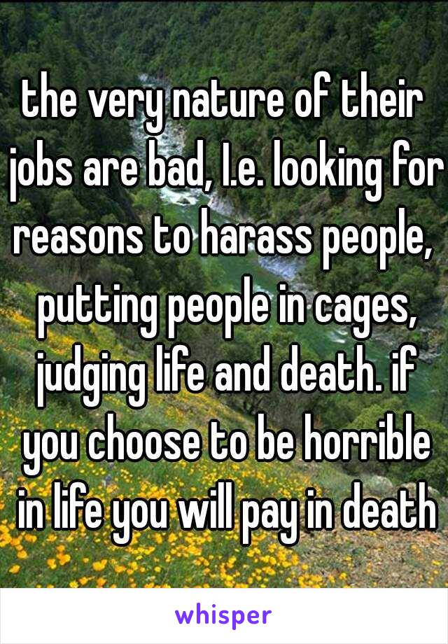 the very nature of their jobs are bad, I.e. looking for reasons to harass people,  putting people in cages, judging life and death. if you choose to be horrible in life you will pay in death