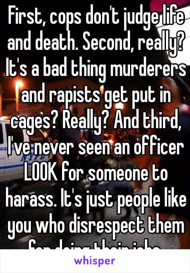 First, cops don't judge life and death. Second, really? It's a bad thing murderers and rapists get put in cages? Really? And third, I've never seen an officer LOOK for someone to harass. It's just people like you who disrespect them for doing their jobs. 