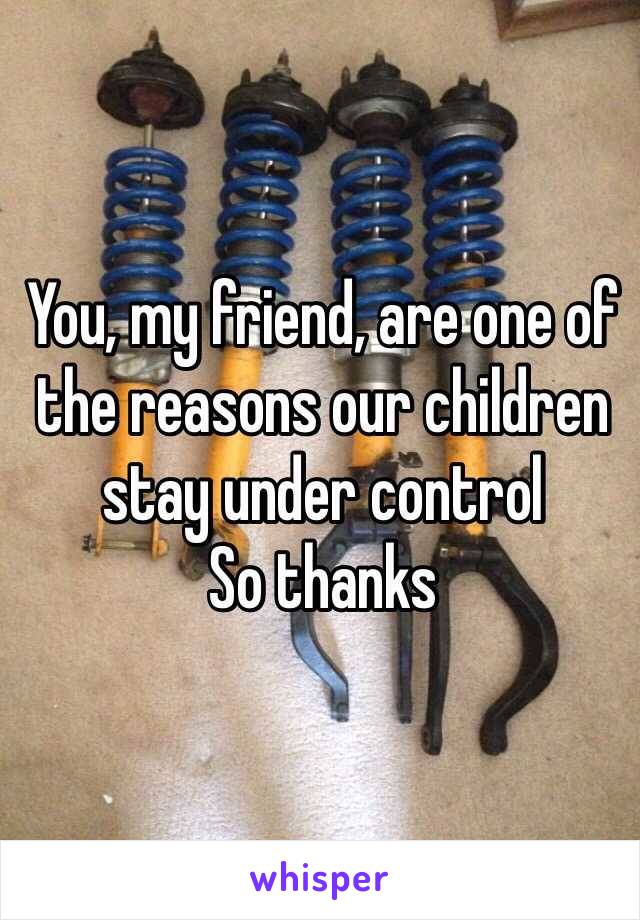 You, my friend, are one of the reasons our children stay under control
So thanks