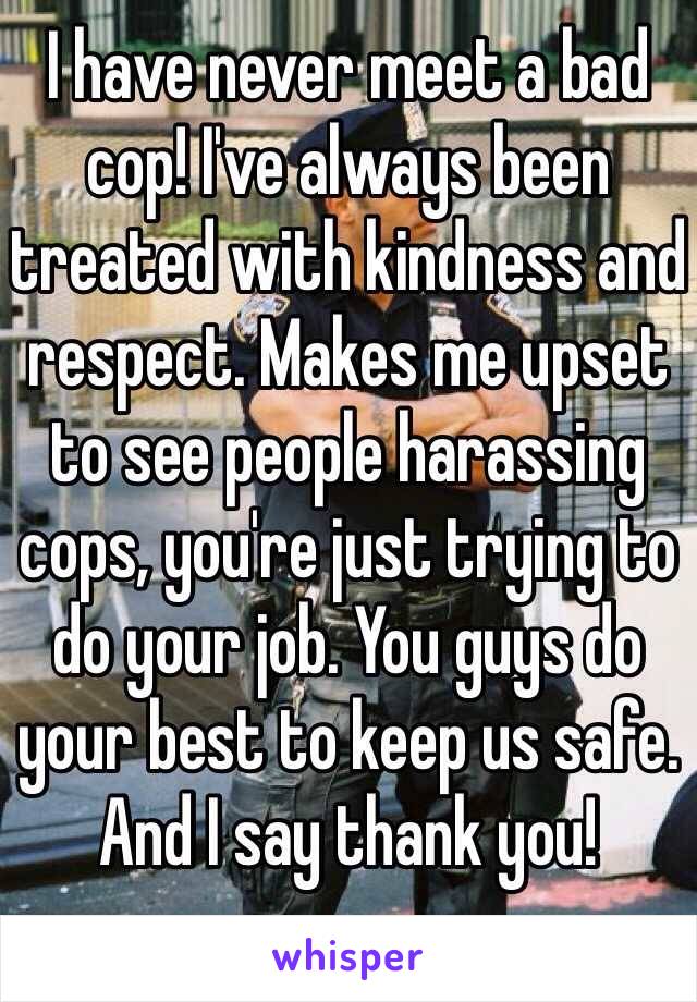 I have never meet a bad cop! I've always been treated with kindness and respect. Makes me upset to see people harassing cops, you're just trying to do your job. You guys do your best to keep us safe. And I say thank you!