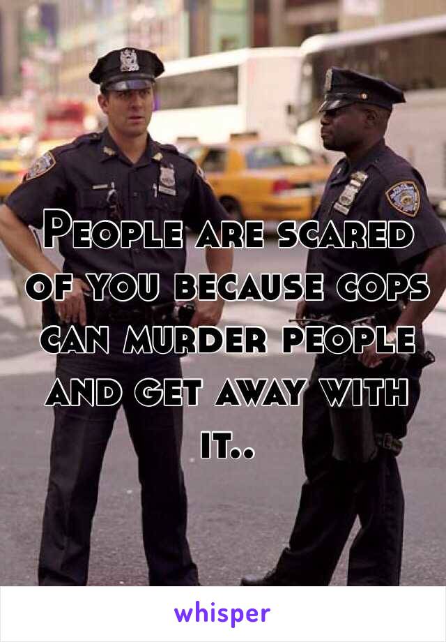 People are scared of you because cops can murder people and get away with it..