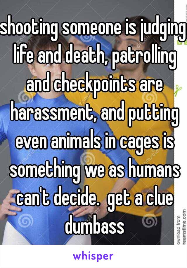 shooting someone is judging life and death, patrolling and checkpoints are harassment, and putting even animals in cages is something we as humans can't decide.  get a clue dumbass