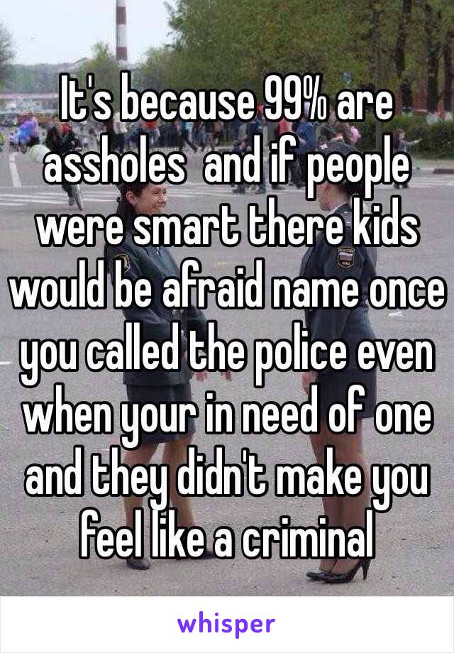 It's because 99% are assholes  and if people were smart there kids would be afraid name once you called the police even when your in need of one and they didn't make you feel like a criminal