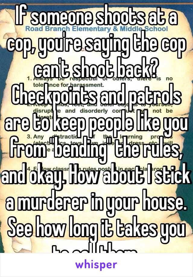 If someone shoots at a cop, you're saying the cop can't shoot back? Checkpoints and patrols are to keep people like you from "bending" the rules, and okay. How about I stick a murderer in your house. See how long it takes you to call them. 