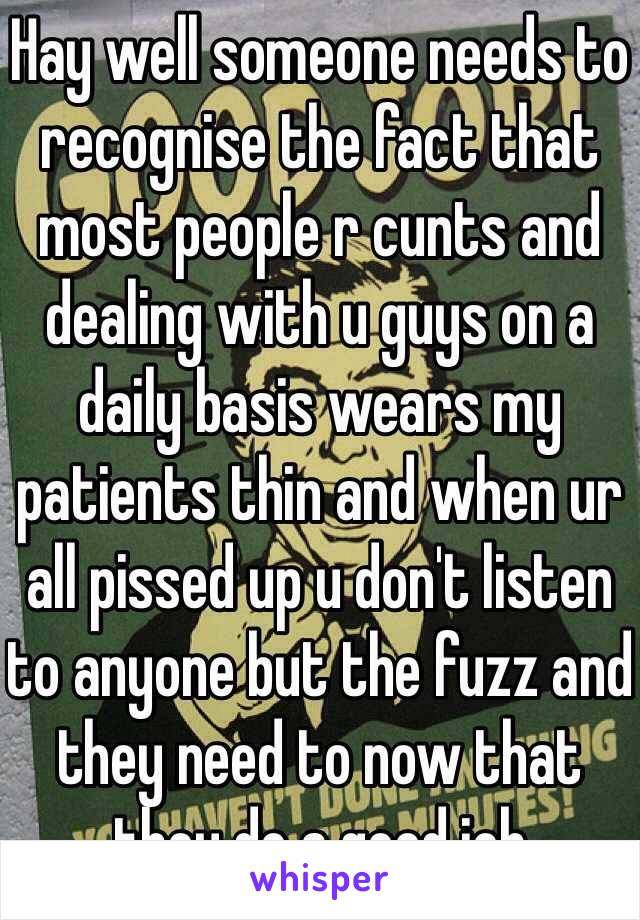 Hay well someone needs to recognise the fact that most people r cunts and dealing with u guys on a daily basis wears my patients thin and when ur all pissed up u don't listen to anyone but the fuzz and they need to now that they do a good job  