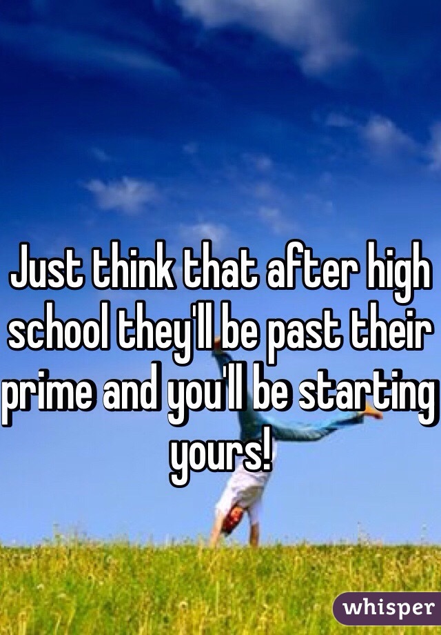 Just think that after high school they'll be past their prime and you'll be starting yours!