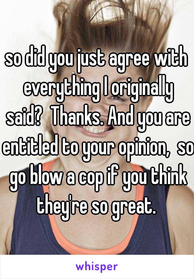 so did you just agree with everything I originally said?  Thanks. And you are entitled to your opinion,  so go blow a cop if you think they're so great. 