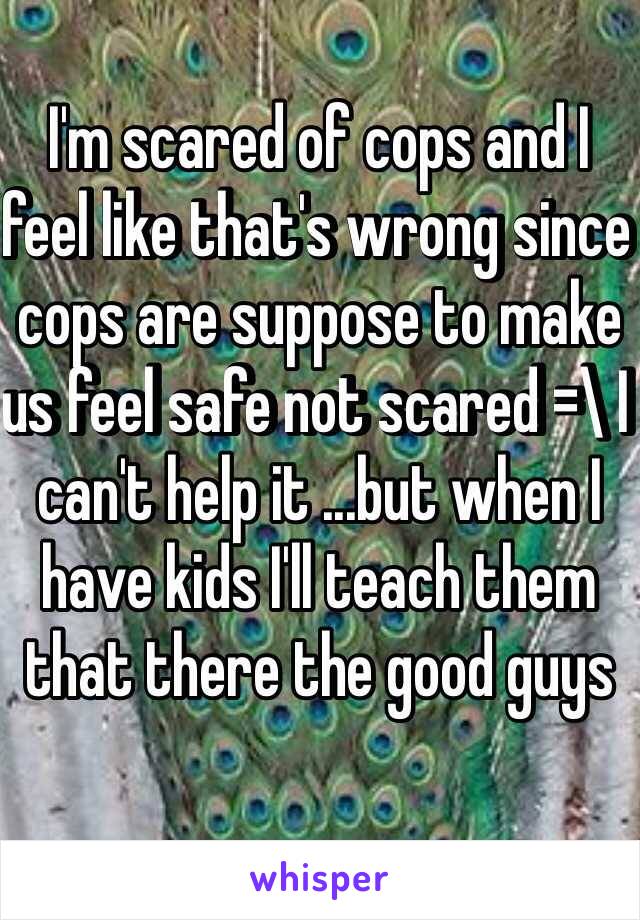 I'm scared of cops and I feel like that's wrong since cops are suppose to make us feel safe not scared =\ I can't help it ...but when I have kids I'll teach them that there the good guys