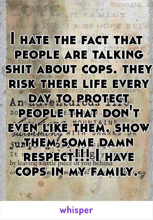 I hate the fact that people are talking shit about cops. they risk there life every day to protect people that don't even like them. show them some damn respect!!! I have cops in my family. 