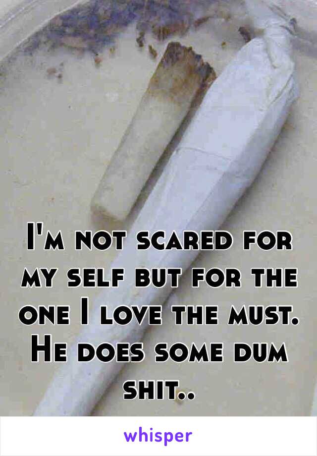 I'm not scared for my self but for the one I love the must. He does some dum shit..