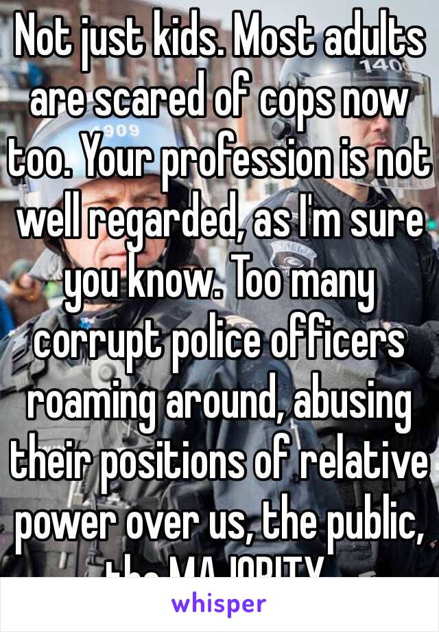 Not just kids. Most adults are scared of cops now too. Your profession is not well regarded, as I'm sure you know. Too many corrupt police officers roaming around, abusing their positions of relative power over us, the public, the MAJORITY.