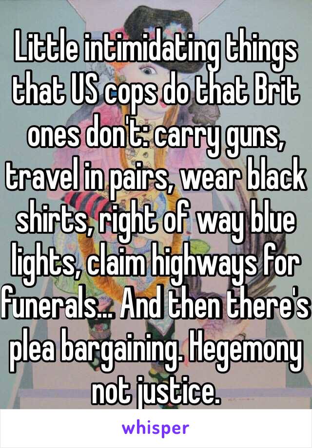 Little intimidating things that US cops do that Brit ones don't: carry guns, travel in pairs, wear black shirts, right of way blue lights, claim highways for funerals... And then there's plea bargaining. Hegemony not justice. 